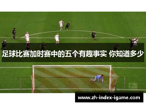 足球比赛加时赛中的五个有趣事实 你知道多少