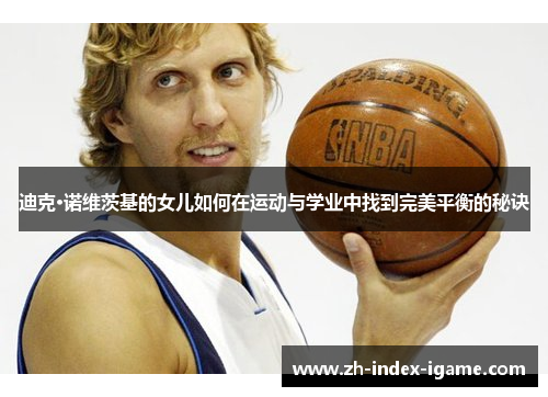 迪克·诺维茨基的女儿如何在运动与学业中找到完美平衡的秘诀 迪克·诺维茨基的女儿如何在运动与学业中找到完美平衡的秘诀