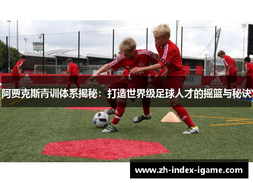 阿贾克斯青训体系揭秘：打造世界级足球人才的摇篮与秘诀