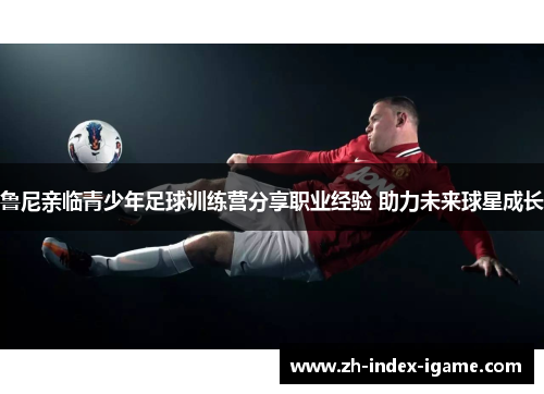 鲁尼亲临青少年足球训练营分享职业经验 助力未来球星成长