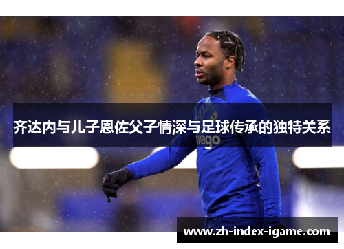 齐达内与儿子恩佐父子情深与足球传承的独特关系