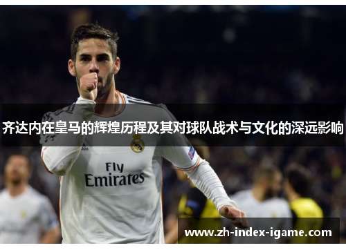 齐达内在皇马的辉煌历程及其对球队战术与文化的深远影响