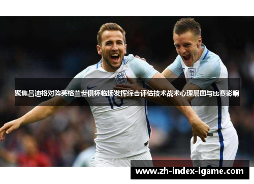 聚焦吕迪格对阵英格兰世俱杯临场发挥综合评估技术战术心理层面与比赛影响 聚焦吕迪格对阵英格兰世俱杯临场发挥综合评估技术战术心理层面与比赛影响