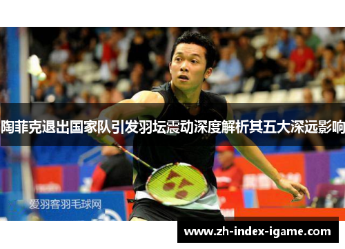 陶菲克退出国家队引发羽坛震动深度解析其五大深远影响 陶菲克退出国家队引发羽坛震动深度解析其五大深远影响