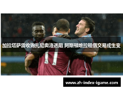 加拉塔萨雷收购扎尼奥洛遇阻 阿斯顿维拉租借交易或生变 加拉塔萨雷收购扎尼奥洛遇阻 阿斯顿维拉租借交易或生变