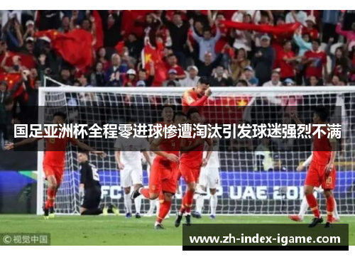 国足亚洲杯全程零进球惨遭淘汰引发球迷强烈不满