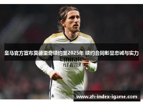 皇马官方宣布莫德里奇续约至2025年 续约合同彰显忠诚与实力