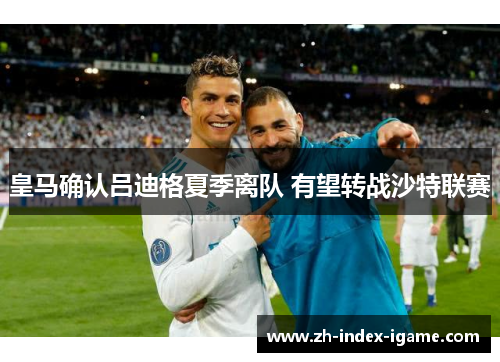皇马确认吕迪格夏季离队 有望转战沙特联赛